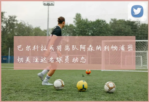 巴尔科拉或将离队阿森纳利物浦密切关注这名球员动态