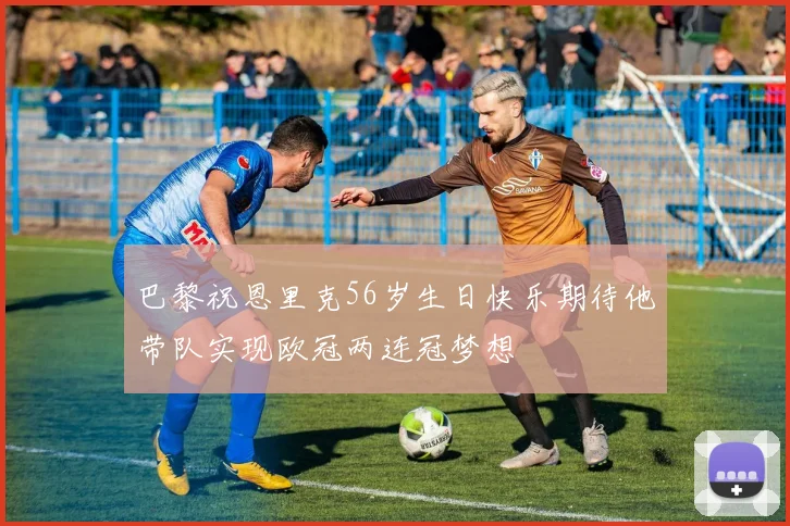 巴黎祝恩里克56岁生日快乐期待他带队实现欧冠两连冠梦想