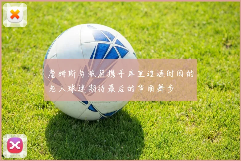 詹姆斯与浓眉携手库里追逐时间的老人球迷期待最后的华丽舞步