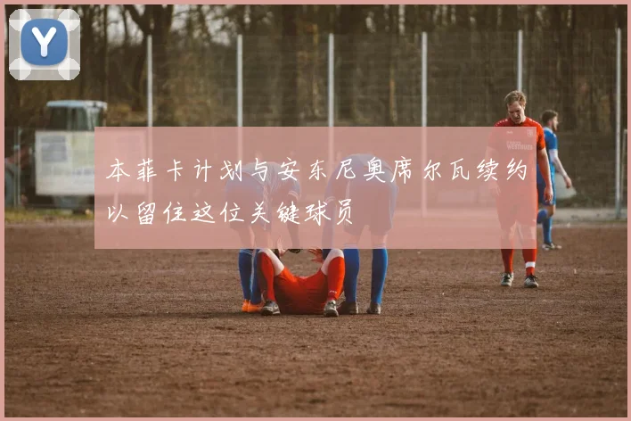 本菲卡计划与安东尼奥席尔瓦续约以留住这位关键球员
