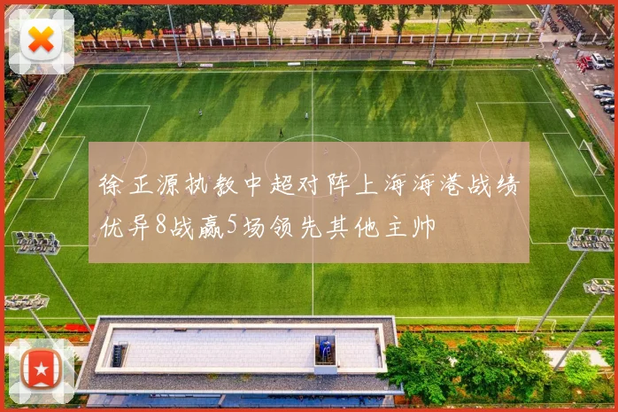 徐正源执教中超对阵上海海港战绩优异8战赢5场领先其他主帅