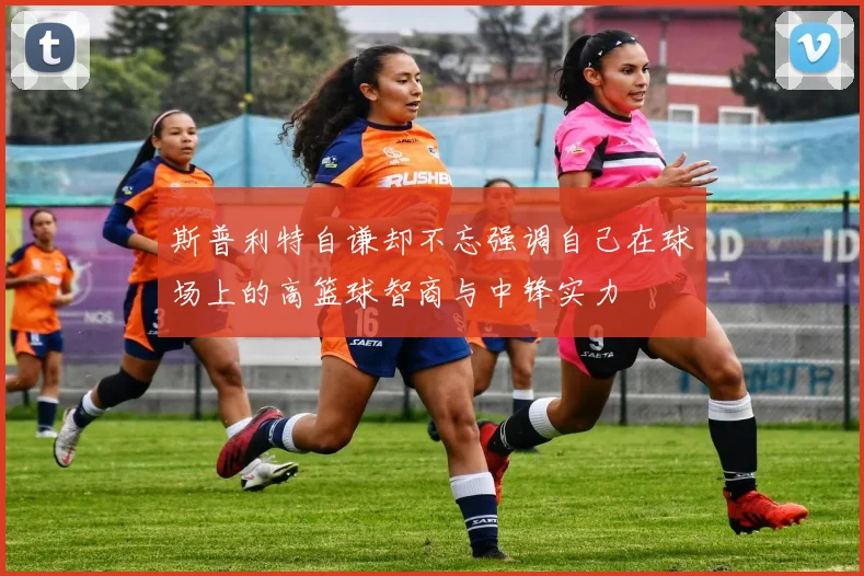 斯普利特自谦却不忘强调自己在球场上的高篮球智商与中锋实力