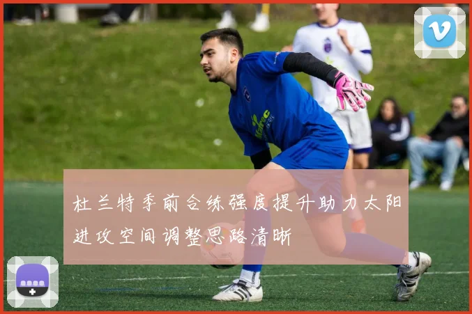 杜兰特季前合练强度提升助力太阳进攻空间调整思路清晰