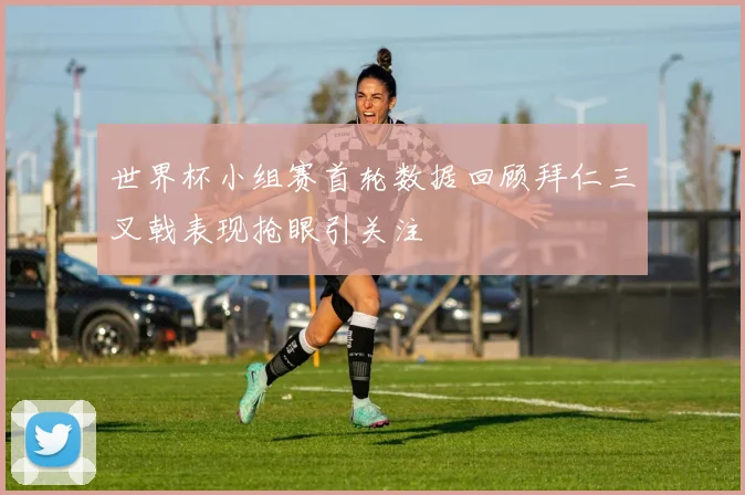 世界杯小组赛首轮数据回顾拜仁三叉戟表现抢眼引关注