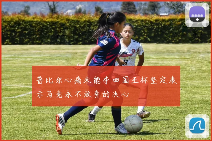 普比尔心痛未能夺回国王杯坚定表示马竞永不放弃的决心