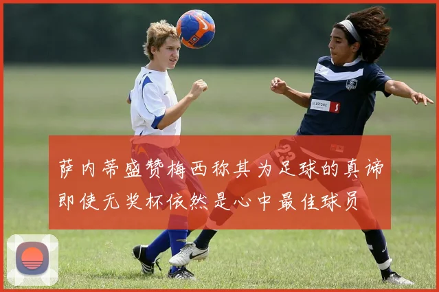 萨内蒂盛赞梅西称其为足球的真谛即使无奖杯依然是心中最佳球员