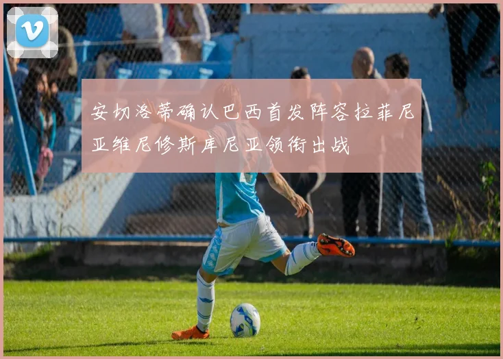安切洛蒂确认巴西首发阵容拉菲尼亚维尼修斯库尼亚领衔出战