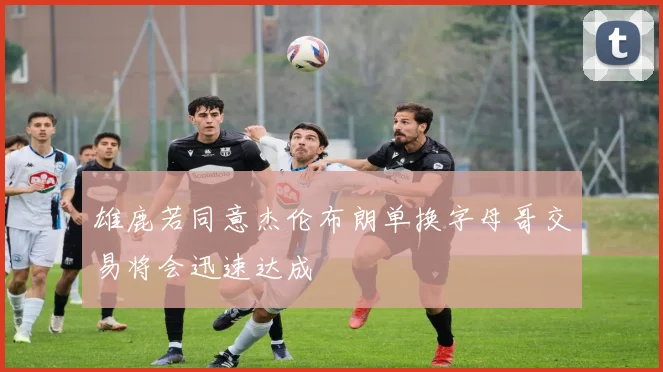 雄鹿若同意杰伦布朗单换字母哥交易将会迅速达成