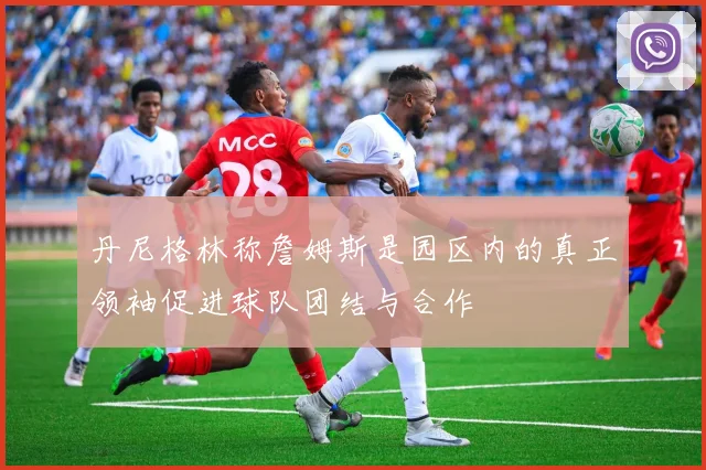 丹尼格林称詹姆斯是园区内的真正领袖促进球队团结与合作