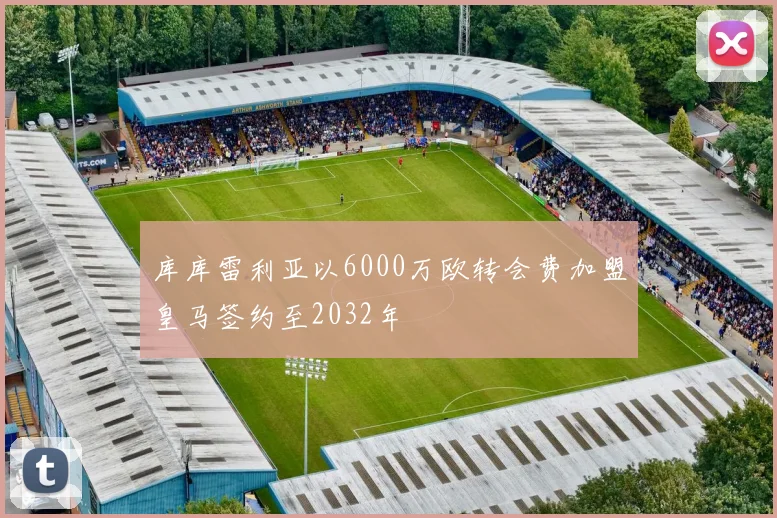 库库雷利亚以6000万欧转会费加盟皇马签约至2032年