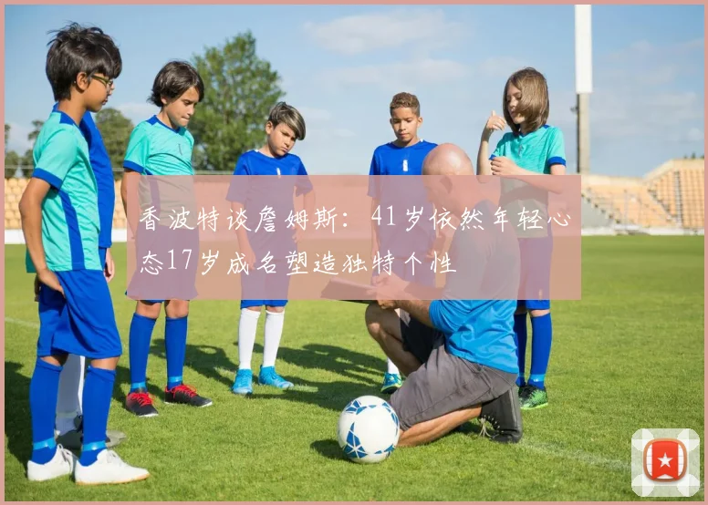 香波特谈詹姆斯：41岁依然年轻心态17岁成名塑造独特个性