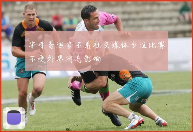 字母哥坦言不看社交媒体专注比赛不受外界消息影响