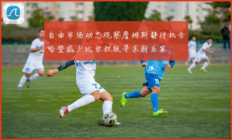 自由市场动态观察詹姆斯静待机会哈登威少比尔积极寻求新东家