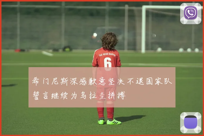 希门尼斯深感歉意坚决不退国家队誓言继续为乌拉圭拼搏