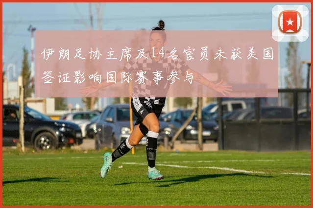 伊朗足协主席及14名官员未获美国签证影响国际赛事参与