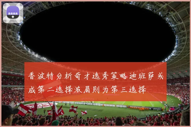 香波特分析奇才选秀策略迪班萨或成第二选择浓眉则为第三选择