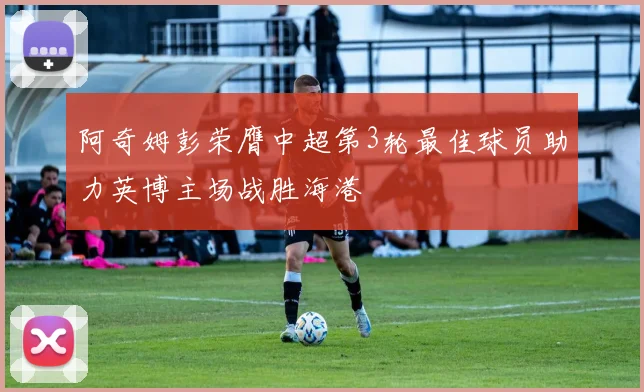 阿奇姆彭荣膺中超第3轮最佳球员助力英博主场战胜海港