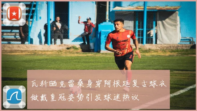 瓦科晒克雷桑身穿阿根廷复古球衣做戴皇冠姿势引发球迷热议