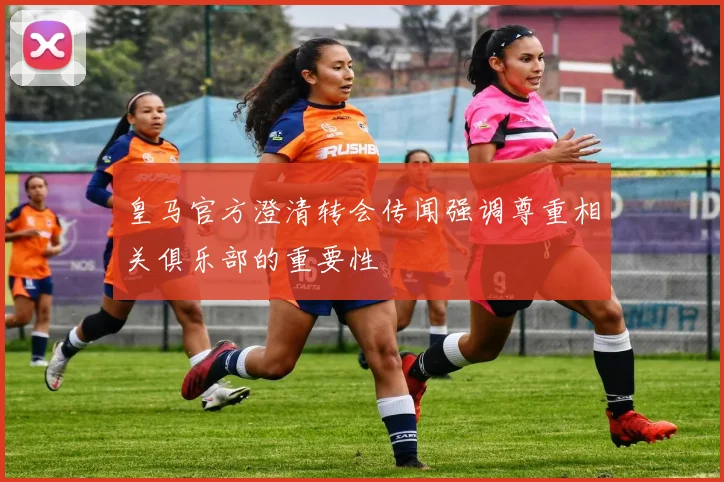 皇马官方澄清转会传闻强调尊重相关俱乐部的重要性