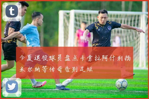 今夏退役球员盘点卡索拉阿什利扬米尔纳等传奇告别足坛