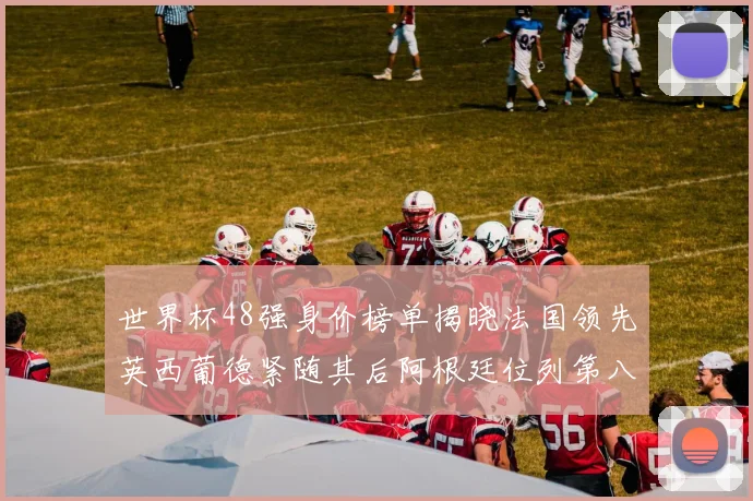 世界杯48强身价榜单揭晓法国领先英西葡德紧随其后阿根廷位列第八
