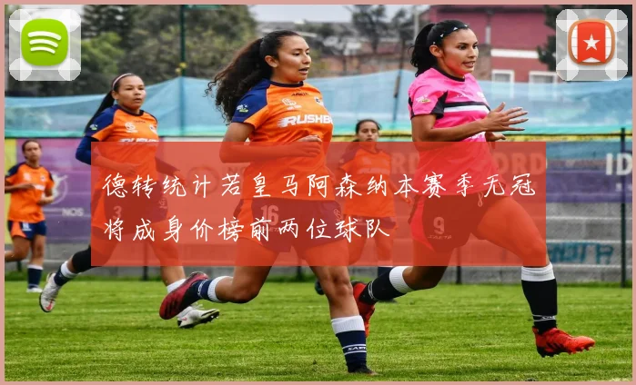 德转统计若皇马阿森纳本赛季无冠将成身价榜前两位球队