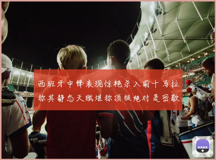 西班牙中锋表现惊艳杀入前十马拉称其静态天赋堪称顶级绝对是密歇根夺冠功臣
