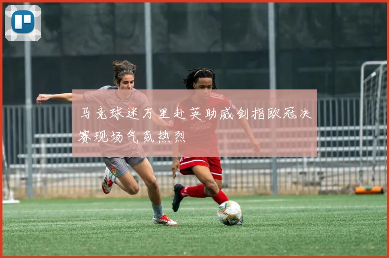 马竞球迷万里赴英助威剑指欧冠决赛现场气氛热烈