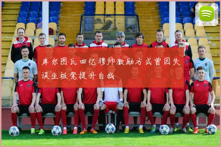 库尔图瓦回忆穆帅激励方式曾因失误坐板凳提升自我