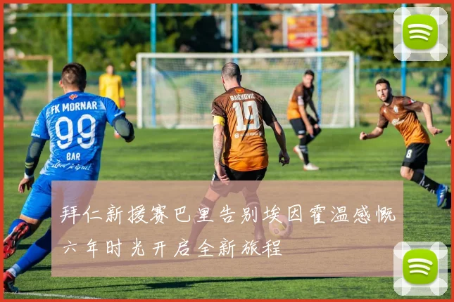 拜仁新援赛巴里告别埃因霍温感慨六年时光开启全新旅程