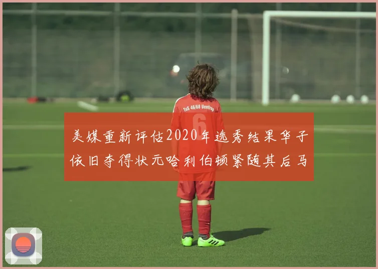 美媒重新评估2020年选秀结果华子依旧夺得状元哈利伯顿紧随其后马克西位列探花