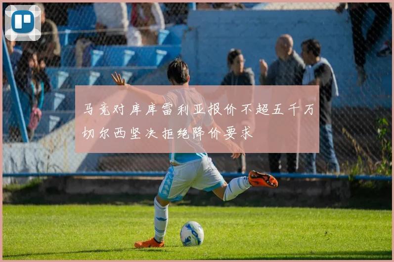 马竞对库库雷利亚报价不超五千万切尔西坚决拒绝降价要求