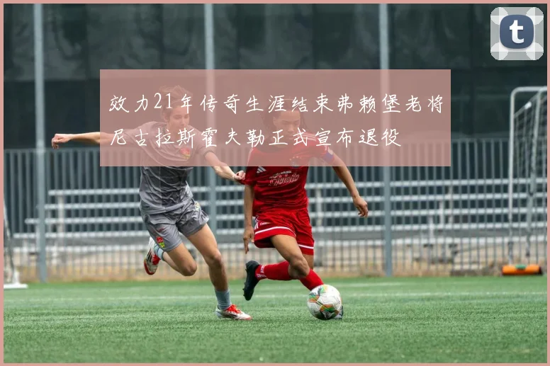 效力21年传奇生涯结束弗赖堡老将尼古拉斯霍夫勒正式宣布退役