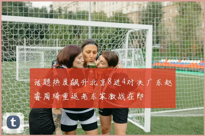 话题热度飙升北京8进4对决广东赵睿周琦重返老东家激战在即